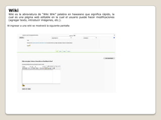 Wiki
 Wiki es la abreviatura de “Wiki Wiki” palabra en hawaiano que significa rápido, la
 cual es una página web editable en la cual el usuario puede hacer modificaciones
 (agregar texto, introducir imágenes, etc.).

Al ingresar a una wiki se mostrará la siguiente pantalla
 
