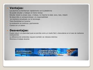    Ventajas:
   Los alumnos se familiarizan rápidamente con la plataforma
   Se puede estudiar y trabajar al mismo tiempo
   Estudiar desde tu propia casa, o trabajo, no importa la edad, sexo, raza, religión
   Se desarrolla un autoaprendizaje y la responsabilidad
    se mantiene actualizado con la tecnología
   Tiene flexibilidad en horarios
   La evaluación es continua y permanente
   Cuenta con un asesor


   Desventajas:
   Puede inducir a la pasividad pues se percibe como un medio fácil y descuidarse en el caso de realizarse
    evaluaciones
   La diferencia de contenidos requiere también de métodos distintos
   Minimiza el trabajo docente
 