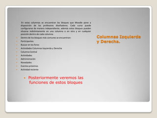 En estas columnas se encuentran los bloques que Moodle pone a
    disposición de los profesores diseñadores. Cada curso puede
    configurarse de manera independiente, además estos bloques pueden
    situarse indistintamente en una columna o en otra y en cualquier
    posición dentro de cada columna.
   Dentro de los bloques más comunes se encuentran:                    Columnas Izquierda
   Participantes                                                       y Derecha.
   Buscar en los foros
   Actividades Columnas Izquierda y Derecha
   Columna Central
   Actividades
   Administración
   Novedades
   Eventos próximos
   Actividad reciente


          Posteriormente veremos las
           funciones de estos bloques
 