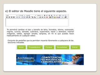 e) El editor de Moodle tiene el siguiente aspecto.




 Te permitirá cambiar el tipo y tamaño de letra, formatos, idioma, subrayado,
 negrita, cursiva, tachado, subíndice, superíndice, hacer y deshacer, insertar
 imágenes, tablas, agregar smyles, sangrías, en fin lo que puedes hacer
 habitualmente en cualquier editor.

 Conjunto de pestañas que te permiten moverte libremente a cualquiera de las
 secciones indicadas
 