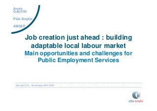 24th April 2014 - 10th meeting OECD LEED
Job creation just ahead : building
adaptable local labour market
Main opportunities and challenges for
Public Employment Services
Annie
GAUVIN
Pôle Emploi
AMSEP
 