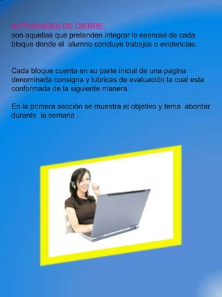 ACTIVIDADES DE CIERRE:
son aquellas que pretenden integrar lo esencial de cada
bloque donde el alumno concluye trabajos o evidencias.


Cada bloque cuenta en su parte inicial de una pagina
denominada consigna y lubricas de evaluación la cual esta
conformada de la siguiente manera.

En la primera sección se muestra el objetivo y tema abordar
durante la semana .
 