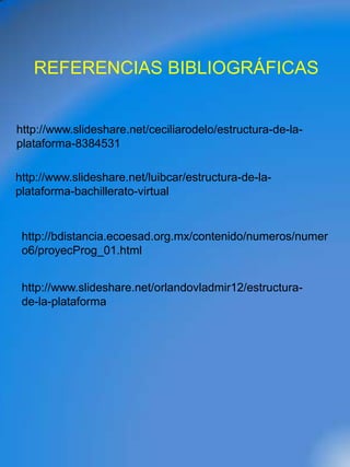 REFERENCIAS BIBLIOGRÁFICAS


http://www.slideshare.net/ceciliarodelo/estructura-de-la-
plataforma-8384531

http://www.slideshare.net/luibcar/estructura-de-la-
plataforma-bachillerato-virtual


 http://bdistancia.ecoesad.org.mx/contenido/numeros/numer
 o6/proyecProg_01.html


 http://www.slideshare.net/orlandovladmir12/estructura-
 de-la-plataforma
 