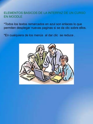ELEMENTOS BASICOS DE LA INTERFAZ DE UN CURSO
EN MOODLE

*Todos los textos remarcados en azul son enlaces lo que
permiten desplegar nuevas paginas si se da clic sobre ellos.

*En cualquiera de los menús al dar clic se reduce .
 