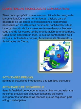 COMPETENCIAS TECNOLOGICAS COMUNICATIVAS:

Tiene como propósito que el alumno utilice la tecnología de
la comunicación como herramientas básicas para el
desarrollo de las tareas e investigaciones académicas
necesarias en los diferentes cursos del bachillerato virtual.
La organización de los cursos se desarrollara por bloques,
cada uno de los cuales tendrá una duración de una semana.
Cada curso abarcara un mes, lo cual se conformaran de 4
bloques . Actividades previas, Actividades de Desarrollo y
Actividades de Cierre.




ACTIVIDADES PREVIAS:
permite al estudiante introducirse a la temática del curso

ACTIVIDADES DE DESARROLLO :
tiene la finalidad de recuperar intercambiar y contrastar sus
nociones previas con el nuevo contenido así como
incorporar los fundamentos teóricos que se requieren para
el logro del objetivo.
 