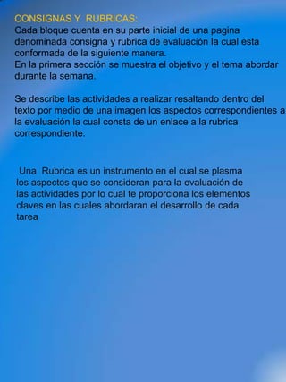 CONSIGNAS Y RUBRICAS:
Cada bloque cuenta en su parte inicial de una pagina
denominada consigna y rubrica de evaluación la cual esta
conformada de la siguiente manera.
En la primera sección se muestra el objetivo y el tema abordar
durante la semana.

Se describe las actividades a realizar resaltando dentro del
texto por medio de una imagen los aspectos correspondientes a
la evaluación la cual consta de un enlace a la rubrica
correspondiente.


 Una Rubrica es un instrumento en el cual se plasma
los aspectos que se consideran para la evaluación de
las actividades por lo cual te proporciona los elementos
claves en las cuales abordaran el desarrollo de cada
tarea
 