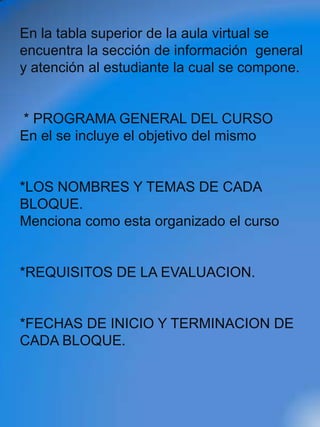 En la tabla superior de la aula virtual se
encuentra la sección de información general
y atención al estudiante la cual se compone.


* PROGRAMA GENERAL DEL CURSO
En el se incluye el objetivo del mismo


*LOS NOMBRES Y TEMAS DE CADA
BLOQUE.
Menciona como esta organizado el curso


*REQUISITOS DE LA EVALUACION.


*FECHAS DE INICIO Y TERMINACION DE
CADA BLOQUE.
 