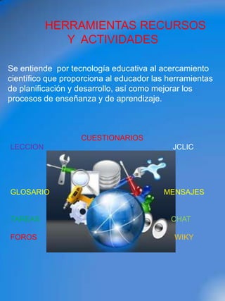 HERRAMIENTAS RECURSOS
             Y ACTIVIDADES

Se entiende por tecnología educativa al acercamiento
científico que proporciona al educador las herramientas
de planificación y desarrollo, así como mejorar los
procesos de enseñanza y de aprendizaje.



                   CUESTIONARIOS
LECCION                                     JCLIC




GLOSARIO                                 MENSAJES


TAREAS                                     CHAT

FOROS                                       WIKY
 