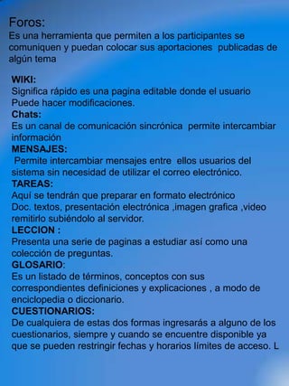 Foros:
Es una herramienta que permiten a los participantes se
comuniquen y puedan colocar sus aportaciones publicadas de
algún tema

WIKI:
Significa rápido es una pagina editable donde el usuario
Puede hacer modificaciones.
Chats:
Es un canal de comunicación sincrónica permite intercambiar
información
MENSAJES:
 Permite intercambiar mensajes entre ellos usuarios del
sistema sin necesidad de utilizar el correo electrónico.
TAREAS:
Aquí se tendrán que preparar en formato electrónico
Doc. textos, presentación electrónica ,imagen grafica ,video
remitirlo subiéndolo al servidor.
LECCION :
Presenta una serie de paginas a estudiar así como una
colección de preguntas.
GLOSARIO:
Es un listado de términos, conceptos con sus
correspondientes definiciones y explicaciones , a modo de
enciclopedia o diccionario.
CUESTIONARIOS:
De cualquiera de estas dos formas ingresarás a alguno de los
cuestionarios, siempre y cuando se encuentre disponible ya
que se pueden restringir fechas y horarios límites de acceso. L
 