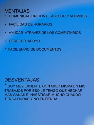 VENTAJAS
• COMUNICACIÓN CON EL ASESOR Y ALUMNOS

• FACILIDAD DE HORARIOS

• AYUDAR ATRAVEZ DE LOS COMENTARIOS

• OFRECER APOYO

* FACIL ENVIO DE DOCUMENTOS




DESVENTAJAS
* SOY MUY EXIJENTE CON MIGO MISMA EN MIS
TRABAJOS POR ESO LE TENGO QUE HECHAR
MAS GANAS E INVESTIGAR MUCHO CUANDO
TENGA DUDAS Y NO ENTIENDA
 