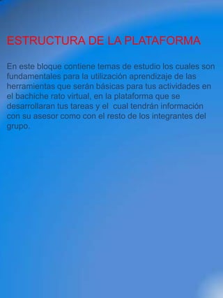 ESTRUCTURA DE LA PLATAFORMA

En este bloque contiene temas de estudio los cuales son
fundamentales para la utilización aprendizaje de las
herramientas que serán básicas para tus actividades en
el bachiche rato virtual, en la plataforma que se
desarrollaran tus tareas y el cual tendrán información
con su asesor como con el resto de los integrantes del
grupo.
 