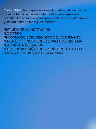 CABECERA: Es la que contiene el nombre del curso y nos
muestra la presentación de la institución además nos
permite el acceso a las principales enlaces de la plataforma
y se compone de los sig. Elementos.

*ESCUDO DE LA INSTITUCION
*LOGOTIPO
*INFORMACION DEL REGISTRO DEL ESTUDIANTE
*ENLACE QUE NOS PERMETE SALIR DEL SISTEMA
*BARRA DE NAVEGACION
*SERIE DE PESTAÑAS QUE PERMITEN EL ACCESO
RAPIDO A LAS DIFERENTE SECCIONES
 
