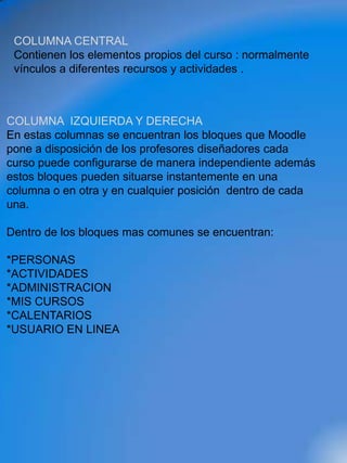 COLUMNA CENTRAL
 Contienen los elementos propios del curso : normalmente
 vínculos a diferentes recursos y actividades .



COLUMNA IZQUIERDA Y DERECHA
En estas columnas se encuentran los bloques que Moodle
pone a disposición de los profesores diseñadores cada
curso puede configurarse de manera independiente además
estos bloques pueden situarse instantemente en una
columna o en otra y en cualquier posición dentro de cada
una.

Dentro de los bloques mas comunes se encuentran:

*PERSONAS
*ACTIVIDADES
*ADMINISTRACION
*MIS CURSOS
*CALENTARIOS
*USUARIO EN LINEA
 