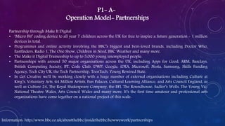 P1- A-
Operation Model- Partnerships
Partnership through Make It Digital
• ‘Micro Bit’ coding device to all year 7 children across the UK for free to inspire a future generation - 1 million
devices in total.
• Programmes and online activity involving the BBC’s biggest and best-loved brands, including Doctor Who,
EastEnders, Radio 1, The One Show, Children in Need, BBC Weather and many more.
• The Make it Digital Traineeship to up to 5,000 young unemployed people.
• Partnerships with around 50 major organisations across the UK, including Apps for Good, ARM, Barclays,
British Computing Society, BT, Code Club, DWP, Google, iDEA, Microsoft, Nesta, Samsung, Skills Funding
Agency, Tech City UK, the Tech Partnership, TeenTech, Young Rewired State.
• In Get Creative we'll be working closely with a huge number of external organisations including Culture at
King’s, Voluntary Arts, 64 Million Artists, Fun Palaces, Cultural Learning Alliance, and Arts Council England, as
well as Culture 24, The Royal Shakespeare Company, the BFI, The Roundhouse, Sadler’s Wells, The Young Vic,
National Theatre Wales, Arts Council Wales and many more. It’s the first time amateur and professional arts
organisations have come together on a national project of this scale.
Information: http://www.bbc.co.uk/aboutthebbc/insidethebbc/howwework/partnerships
 