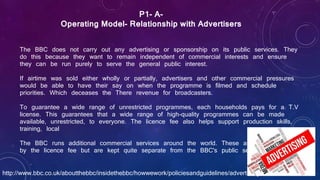 The BBC does not carry out any advertising or sponsorship on its public services. They
do this because they want to remain independent of commercial interests and ensure
they can be run purely to serve the general public interest.
If airtime was sold either wholly or partially, advertisers and other commercial pressures
would be able to have their say on when the programme is filmed and schedule
priorities. Which deceases the There revenue for broadcasters.
To guarantee a wide range of unrestricted programmes, each households pays for a T.V
license. This guarantees that a wide range of high-quality programmes can be made
available, unrestricted, to everyone. The licence fee also helps support production skills,
training, local
The BBC runs additional commercial services around the world. These are not financed
by the licence fee but are kept quite separate from the BBC's public services.
P1- A-
Operating Model- Relationship with Advertisers
http://www.bbc.co.uk/aboutthebbc/insidethebbc/howwework/policiesandguidelines/advertising.html
 