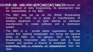 WHAT IS UK TV BROADCASTING?• Television broadcasting in the UK, was introduced as
an extension of radio broadcasting. Its development was
the responsibility of the BBC.
• The BBC was set up as the British Broadcasting
Company in 1922 by a group of manufacturers of
wireless equipment – an early attempt by hardware
manufacturers to create software and a distribution
system.
• The BBC is a private sector organisation was the
world’s first ‘national broadcaster’ but during the General
Strike of 1926, On 1st January 1927, the British
Broadcasting Corporation was founded with a Royal
Charter and granted a licence to broadcast. The new
corporation had a measure of independence from the
state.
http://www.mediastudentsbook.com/content/case-study-outline-history-tv-uk
 