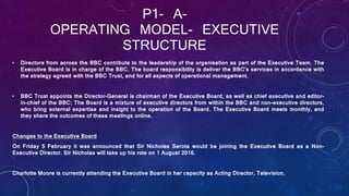 P1- A-
OPERATING MODEL- EXECUTIVE
STRUCTURE
• Directors from across the BBC contribute to the leadership of the organisation as part of the Executive Team. The
Executive Board is in charge of the BBC. The board responsibility is deliver the BBC’s services in accordance with
the strategy agreed with the BBC Trust, and for all aspects of operational management.
• BBC Trust appoints the Director-General is chairman of the Executive Board, as well as chief executive and editor-
in-chief of the BBC; The Board is a mixture of executive directors from within the BBC and non-executive directors,
who bring external expertise and insight to the operation of the Board. The Executive Board meets monthly, and
they share the outcomes of these meetings online.
Changes to the Executive Board
On Friday 5 February it was announced that Sir Nicholas Serota would be joining the Executive Board as a Non-
Executive Director. Sir Nicholas will take up his role on 1 August 2016.
Charlotte Moore is currently attending the Executive Board in her capacity as Acting Director, Television.
 