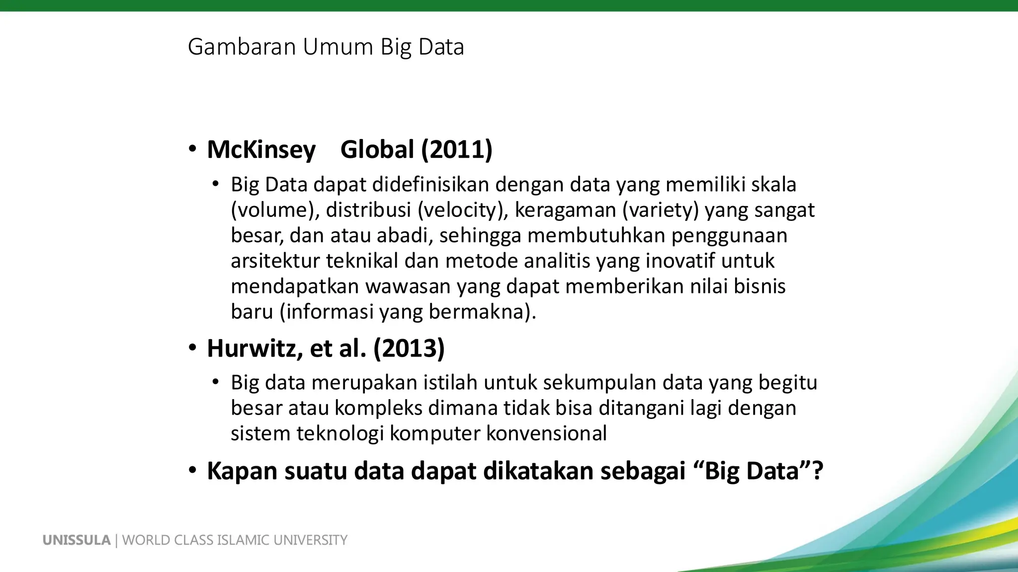 Gambaran Umum Big Data
• McKinsey Global (2011)
• Big Data dapat didefinisikan dengan data yang memiliki skala
(volume), distribusi (velocity), keragaman (variety) yang sangat
besar, dan atau abadi, sehingga membutuhkan penggunaan
arsitektur teknikal dan metode analitis yang inovatif untuk
mendapatkan wawasan yang dapat memberikan nilai bisnis
baru (informasi yang bermakna).
• Hurwitz, et al. (2013)
• Big data merupakan istilah untuk sekumpulan data yang begitu
besar atau kompleks dimana tidak bisa ditangani lagi dengan
sistem teknologi komputer konvensional
• Kapan suatu data dapat dikatakan sebagai “Big Data”?
 