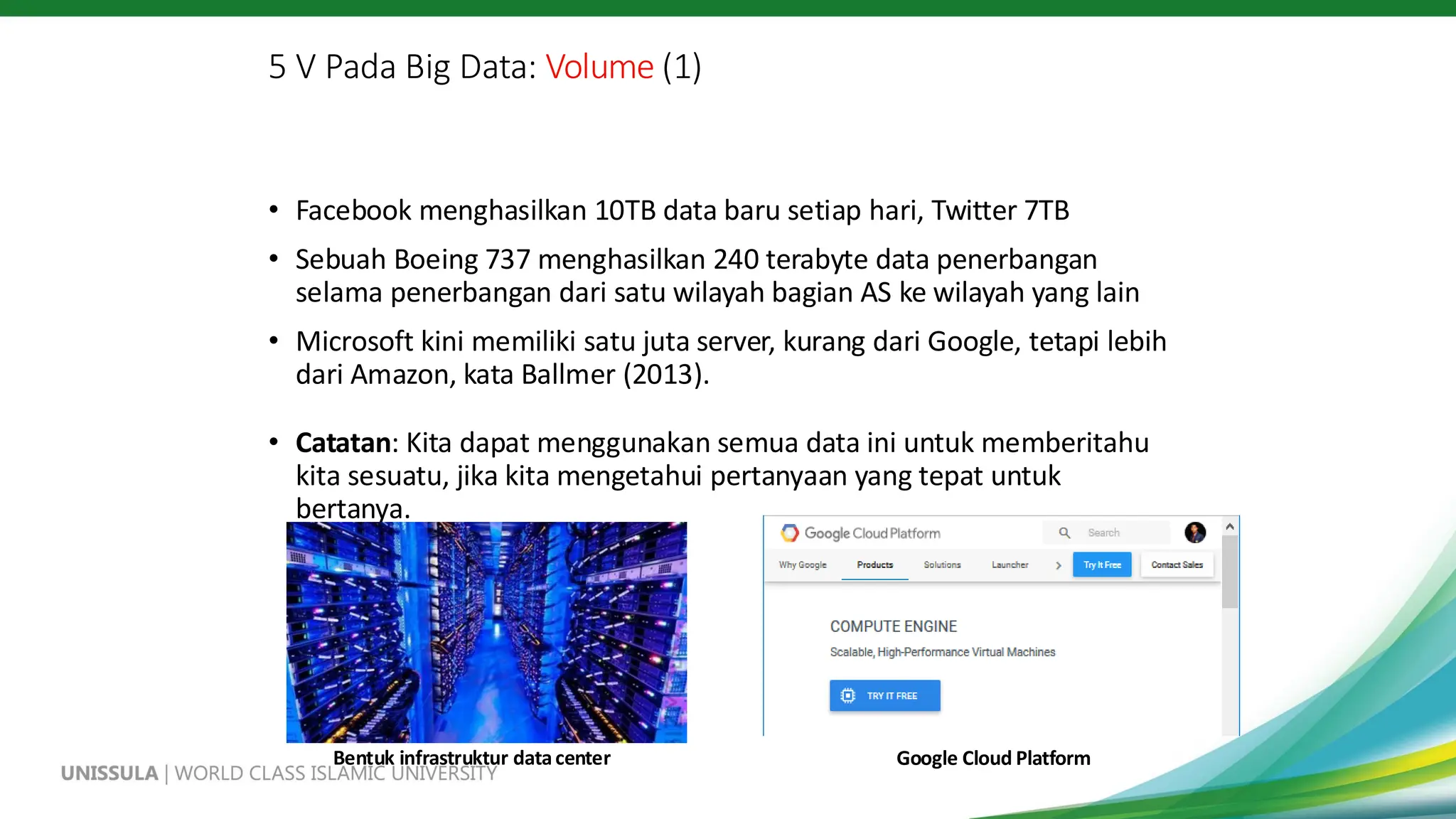 5 V Pada Big Data: Volume (1)
• Facebook menghasilkan 10TB data baru setiap hari, Twitter 7TB
• Sebuah Boeing 737 menghasilkan 240 terabyte data penerbangan
selama penerbangan dari satu wilayah bagian AS ke wilayah yang lain
• Microsoft kini memiliki satu juta server, kurang dari Google, tetapi lebih
dari Amazon, kata Ballmer (2013).
• Catatan: Kita dapat menggunakan semua data ini untuk memberitahu
kita sesuatu, jika kita mengetahui pertanyaan yang tepat untuk
bertanya.
Bentuk infrastruktur datacenter Google Cloud Platform
 