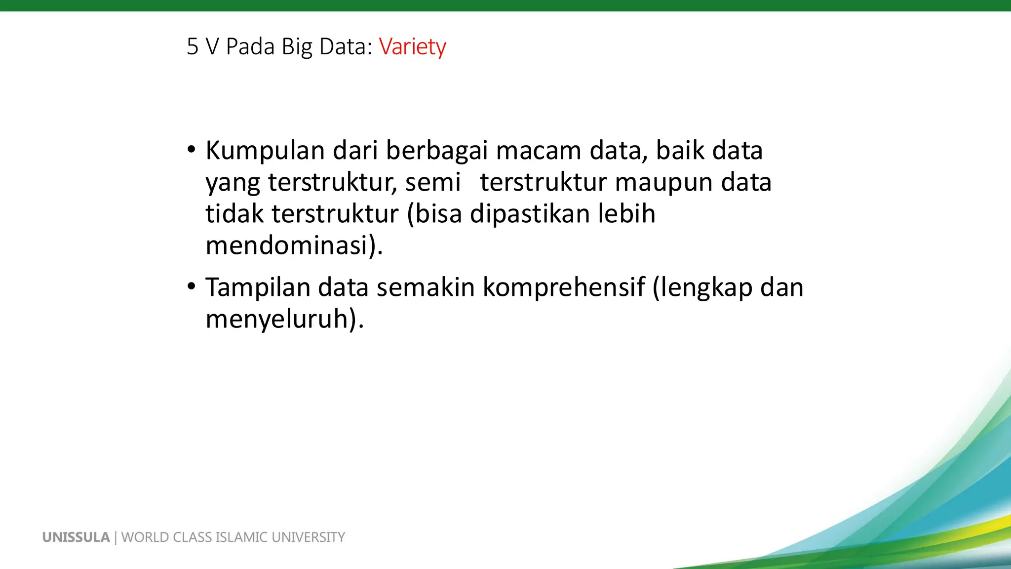 5 V Pada Big Data: Variety
• Kumpulan dari berbagai macam data, baik data
yang terstruktur, semi terstruktur maupun data
tidak terstruktur (bisa dipastikan lebih
mendominasi).
• Tampilan data semakin komprehensif (lengkap dan
menyeluruh).
 