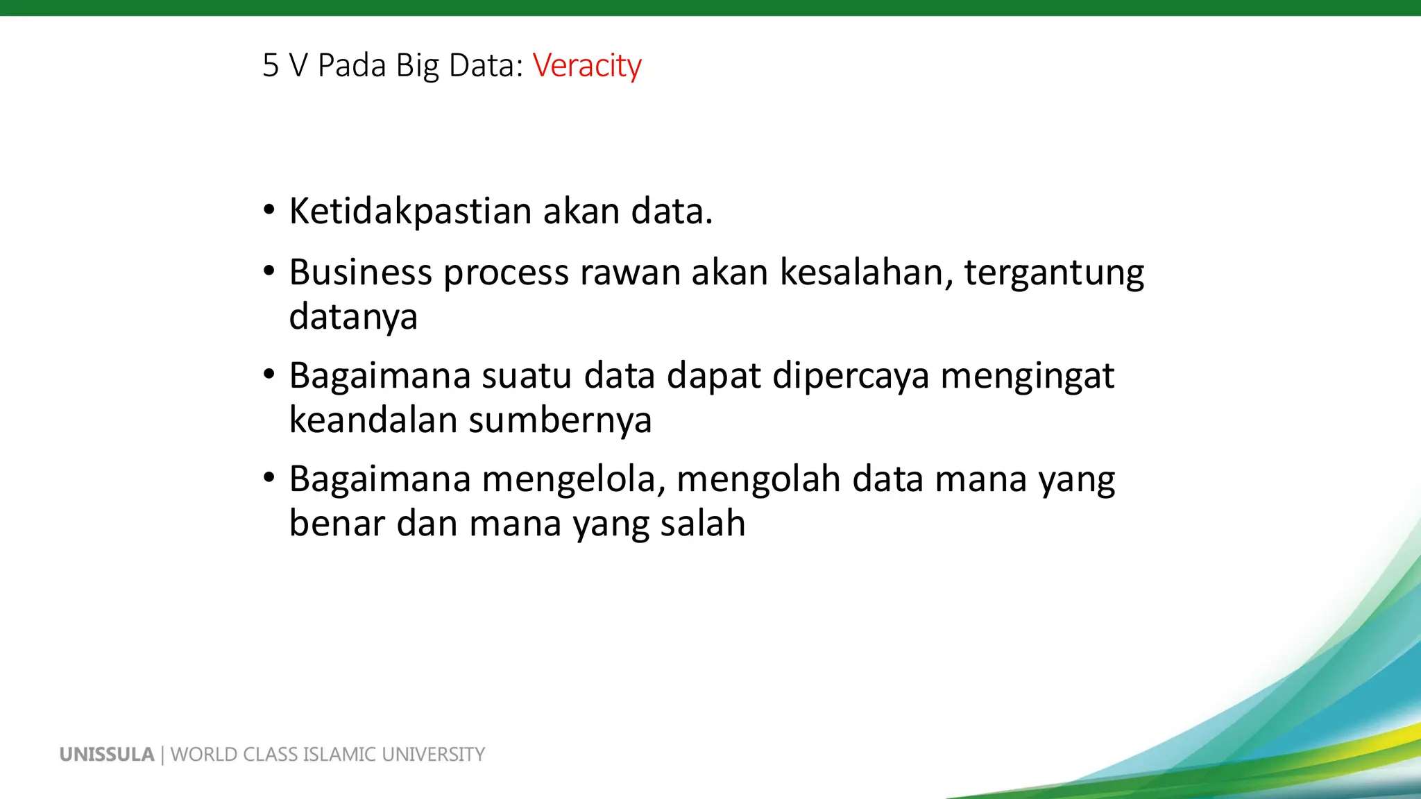 5 V Pada Big Data: Veracity
• Ketidakpastian akan data.
• Business process rawan akan kesalahan, tergantung
datanya
• Bagaimana suatu data dapat dipercaya mengingat
keandalan sumbernya
• Bagaimana mengelola, mengolah data mana yang
benar dan mana yang salah
 