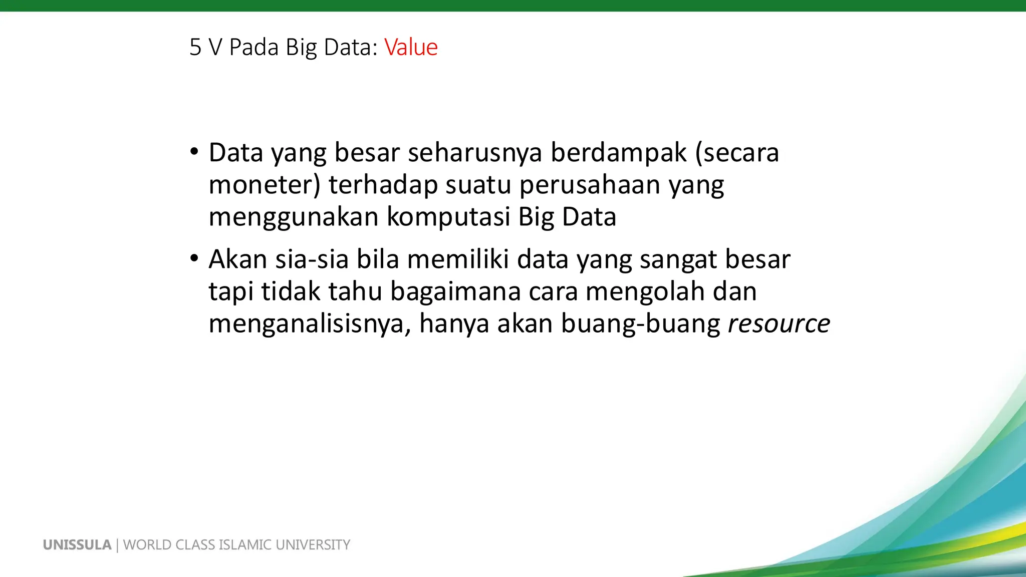 5 V Pada Big Data: Value
• Data yang besar seharusnya berdampak (secara
moneter) terhadap suatu perusahaan yang
menggunakan komputasi Big Data
• Akan sia-sia bila memiliki data yang sangat besar
tapi tidak tahu bagaimana cara mengolah dan
menganalisisnya, hanya akan buang-buang resource
 