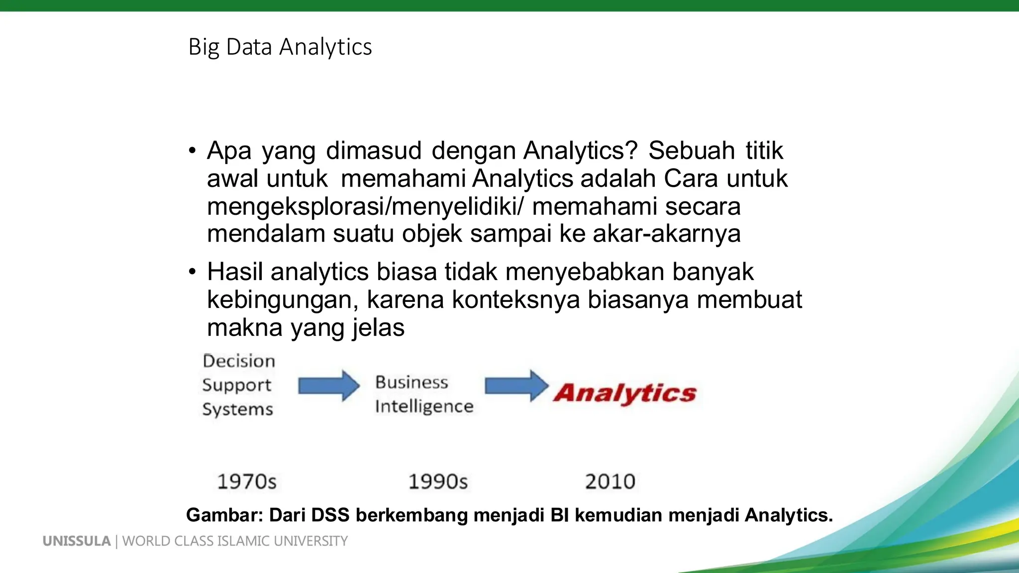 Big Data Analytics
• Apa yang dimasud dengan Analytics? Sebuah titik
awal untuk memahami Analytics adalah Cara untuk
mengeksplorasi/menyelidiki/ memahami secara
mendalam suatu objek sampai ke akar-akarnya
• Hasil analytics biasa tidak menyebabkan banyak
kebingungan, karena konteksnya biasanya membuat
makna yang jelas
Gambar: Dari DSS berkembang menjadi BI kemudian menjadi Analytics.
 