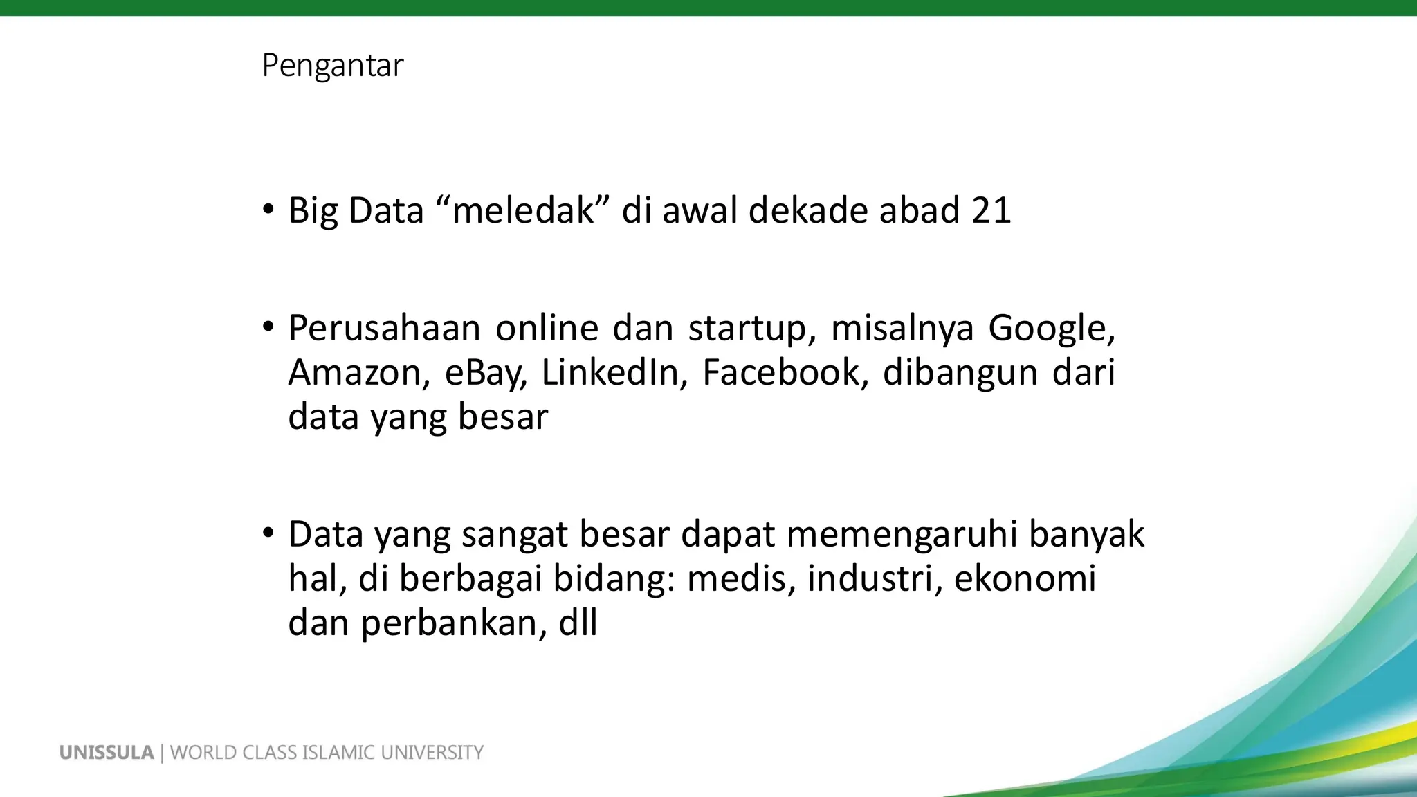 Pengantar
• Big Data “meledak” di awal dekade abad 21
• Perusahaan online dan startup, misalnya Google,
Amazon, eBay, LinkedIn, Facebook, dibangun dari
data yang besar
• Data yang sangat besar dapat memengaruhi banyak
hal, di berbagai bidang: medis, industri, ekonomi
dan perbankan, dll
 
