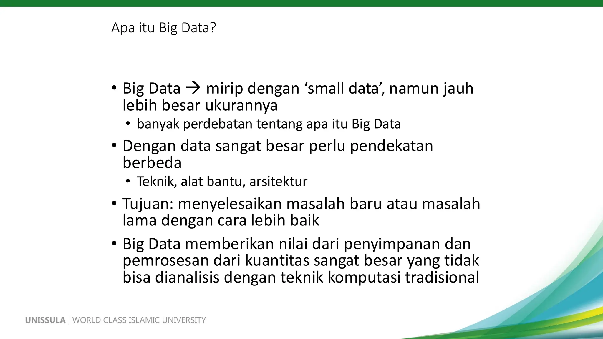 Apa itu Big Data?
• Big Data → mirip dengan ‘small data’, namun jauh
lebih besar ukurannya
• banyak perdebatan tentang apa itu Big Data
• Dengan data sangat besar perlu pendekatan
berbeda
• Teknik, alat bantu, arsitektur
• Tujuan: menyelesaikan masalah baru atau masalah
lama dengan cara lebih baik
• Big Data memberikan nilai dari penyimpanan dan
pemrosesan dari kuantitas sangat besar yang tidak
bisa dianalisis dengan teknik komputasi tradisional
 