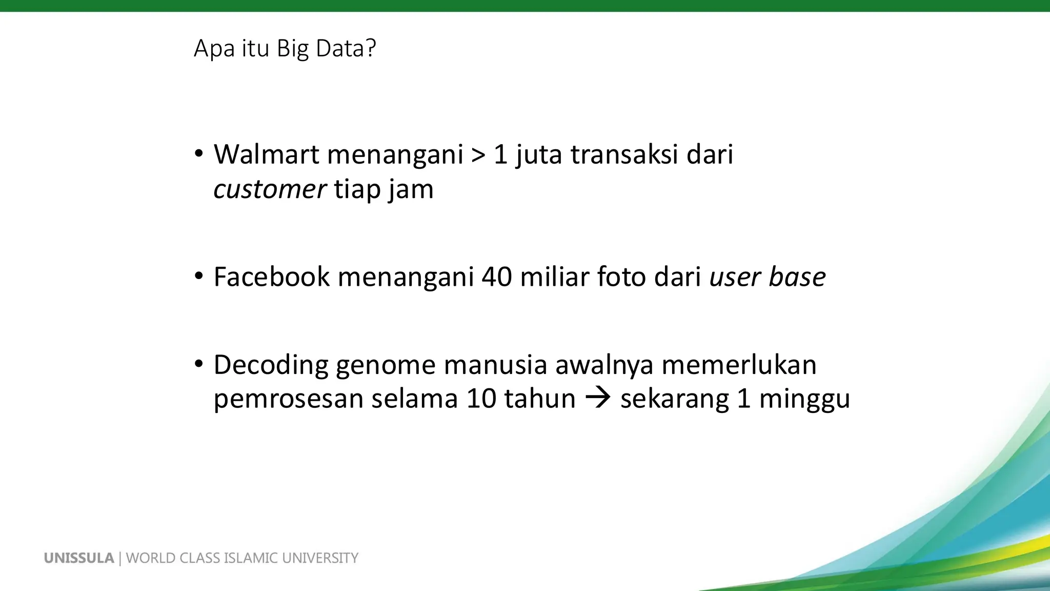 Apa itu Big Data?
• Walmart menangani > 1 juta transaksi dari
customer tiap jam
• Facebook menangani 40 miliar foto dari user base
• Decoding genome manusia awalnya memerlukan
pemrosesan selama 10 tahun → sekarang 1 minggu
 