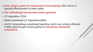  other catalyst systems for halopyridine homocouplings: Pd/C and Cu II
typically afford product in lower yields.
 This methodology has also been used to generate:
o 3,3’-bipyridine, (72%)
o Methyl substituted 3,3’-bipyridines (84%).
o 3,4,3’,4’-tetramethoxy-substituted bipyridine, which was similarly afforded
in 80% yield through homocoupling of a dimethoxy-substituted
iodopyridine
 