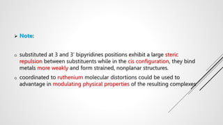  Note:
o substituted at 3 and 3’ bipyridines positions exhibit a large steric
repulsion between substituents while in the cis configuration, they bind
metals more weakly and form strained, nonplanar structures.
o coordinated to ruthenium molecular distortions could be used to
advantage in modulating physical properties of the resulting complexes
 