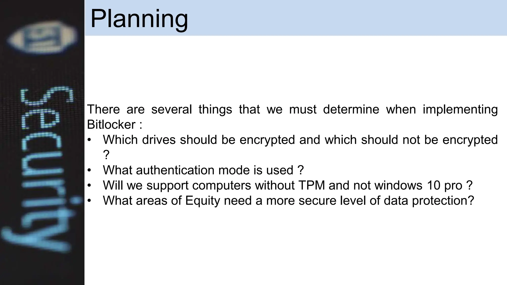 Planning
There are several things that we must determine when implementing
Bitlocker :
• Which drives should be encrypted and which should not be encrypted
?
• What authentication mode is used ?
• Will we support computers without TPM and not windows 10 pro ?
• What areas of Equity need a more secure level of data protection?
 