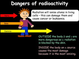Dangers of radioactivity
OUTSIDE the body and are
more dangerous as radiation
is blocked by the skin.
INSIDE the body an source
causes the most damage
because it is the most ionising.
Alpha
Beta
Radiation will ionise atoms in living
cells – this can damage them and
cause cancer or leukaemia.
Gamma
 