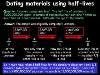 Dating materials using half-lives
Question: Uranium decays into lead. The half life of uranium is
4,000,000,000 years. A sample of radioactive rock contains 7 times as
much lead as it does uranium. Calculate the age of the sample.
8
8
Answer: The sample was originally completely uranium…
…of the
sample was
uranium
4
8
2
8
1
8
Now only 4/8 of
the uranium
remains – the
other 4/8 is lead
Now only 2/8 of
uranium remains
– the other 6/8
is lead
Now only 1/8 of
uranium remains
– the other 7/8
is lead
So it must have taken 3 half lives for the sample to decay until only 1/8
remained (which means that there is 7 times as much lead). Each half
life is 4,000,000,000 years so the sample is 12,000,000,000 years old.
1 half life
later…
1 half life
later…
1 half life
later…
 