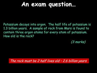 An exam question…
Potassium decays into argon. The half life of potassium is
1.3 billion years. A sample of rock from Mars is found to
contain three argon atoms for every atom of potassium.
How old is the rock?
(3 marks)
The rock must be 2 half lives old – 2.6 billion years
 