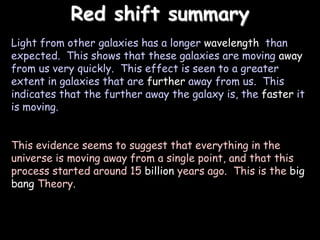 Red shift summary
Light from other galaxies has a longer wavelength than
expected. This shows that these galaxies are moving away
from us very quickly. This effect is seen to a greater
extent in galaxies that are further away from us. This
indicates that the further away the galaxy is, the faster it
is moving.
This evidence seems to suggest that everything in the
universe is moving away from a single point, and that this
process started around 15 billion years ago. This is the big
bang Theory.
 