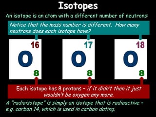 Isotopes
An isotope is an atom with a different number of neutrons:
Each isotope has 8 protons – if it didn’t then it just
wouldn’t be oxygen any more.
Notice that the mass number is different. How many
neutrons does each isotope have?
A “radioisotope” is simply an isotope that is radioactive –
e.g. carbon 14, which is used in carbon dating.
 