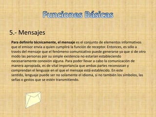 5.- Mensajes
Para definirlo técnicamente, el mensaje es el conjunto de elementos informativos
que el emisor envía a quien cumplirá la función de receptor. Entonces, es sólo a
través del mensaje que el fenómeno comunicativo puede generarse ya que si de otro
modo las personas por su simple existencia no estarían estableciendo
necesariamente conexión alguna. Para poder llevar a cabo la comunicación de
manera apropiada, es de vital importancia que ambas partes reconozcan y
comprendan el lenguaje en el que el mensaje está establecido. En este
sentido, lenguaje puede ser no solamente el idioma, si no también los símbolos, las
señas o gestos que se estén transmitiendo.
 