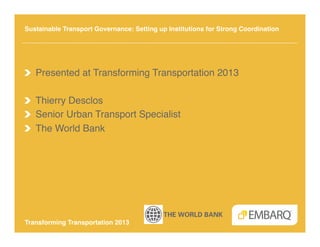 Sustainable Transport Governance: Setting up Institutions for Strong Coordination!




!   Presented at Transforming Transportation 2013!

!   Thierry Desclos!
!   Senior Urban Transport Specialist!
!   The World Bank!




Transforming Transportation 2013!
 