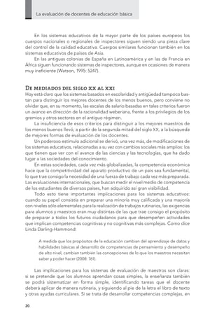 La evaluación de docentes de educación básica
20
En los sistemas educativos de la mayor parte de los países europeos los
cuerpos nacionales o regionales de inspectores siguen siendo una pieza clave
del control de la calidad educativa. Cuerpos similares funcionan también en los
sistemas educativos de países de Asia.
En las antiguas colonias de España en Latinoamérica y en las de Francia en
África siguen funcionando sistemas de inspectores, aunque en ocasiones de manera
muy ineficiente (Watson, 1995: 5247).
De mediados del siglo xx al xxi
Hoy está claro que los sistemas basados en escolaridad y antigüedad tampoco bas-
tan para distinguir los mejores docentes de los menos buenos, pero conviene no
olvidar que, en su momento, las escalas de salario basadas en tales criterios fueron
un avance en dirección de la racionalidad weberiana, frente a los privilegios de los
gremios y otros sectores en el antiguo régimen.
La insuficiencia de esos criterios para distinguir a los mejores maestros de
los menos buenos llevó, a partir de la segunda mitad del siglo XX, a la búsqueda
de mejores formas de evaluación de los docentes.
Un poderoso estímulo adicional se derivó, una vez más, de modificaciones de
los sistemas educativos, relacionadas a su vez con cambios sociales más amplios: los
que tienen que ver con el avance de las ciencias y las tecnologías, que ha dado
lugar a las sociedades del conocimiento.
En estas sociedades, cada vez más globalizadas, la competencia económica
hace que la competitividad del aparato productivo de un país sea fundamental,
lo que trae consigo la necesidad de una fuerza de trabajo cada vez más preparada.
Las evaluaciones internacionales, que buscan medir el nivel medio de competencia
de los estudiantes de diversos países, han adquirido así gran visibilidad.
Todo esto tiene importantes implicaciones para los sistemas educativos:
cuando su papel consistía en preparar una minoría muy calificada y una mayoría
con niveles sólo elementales para la realización de trabajos rutinarios, las exigencias
para alumnos y maestros eran muy distintas de las que trae consigo el propósito
de preparar a todos los futuros ciudadanos para que desempeñen actividades
que implican competencias cognitivas y no cognitivas más complejas. Como dice
Linda Darling-Hammond:
A medida que los propósitos de la educación cambian del aprendizaje de datos y
habilidades básicas al desarrollo de competencias de pensamiento y desempeño
de alto nivel, cambian también las concepciones de lo que los maestros necesitan
saber y poder hacer (2008: 761).
Las implicaciones para los sistemas de evaluación de maestros son claras:
si se pretende que los alumnos aprendan cosas simples, la enseñanza también
se podrá sistematizar en forma simple, identificando tareas que el docente
deberá aplicar de manera rutinaria, y siguiendo al pie de la letra el libro de texto
y otras ayudas curriculares. Si se trata de desarrollar competencias complejas, en
 