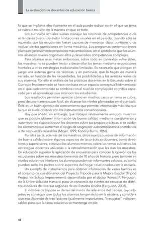 La evaluación de docentes de educación básica
4242
lo que se implanta efectivamente en el aula puede radicar no en el que un tema
se cubra o no, sino en la manera en que se trate.
Los currículos actuales suelen manejar las nociones de competencias o de
estándares buscando evitar limitaciones usuales en el pasado, cuando sólo se
esperaba que los estudiantes fueran capaces de memorizar datos puntuales o de
realizar ciertas operaciones en forma mecánica. Los programas contemporáneos
plantean generalmente propósitos más ambiciosos, en el sentido de que los alum-
nos alcancen niveles cognitivos altos y desarrollen competencias complejas.
Para alcanzar esas metas ambiciosas, sobre todo en contextos vulnerables,
los maestros no se pueden limitar a desarrollar los temas mediante exposiciones
frontales u otras estrategias tradicionales limitadas. Es necesario que pongan en
juego una extensa gama de técnicas, y en particular, que lo hagan de manera
variada, en función de las necesidades, las posibilidades y los avances reales de
sus alumnos. Por ello el análisis de las prácticas docentes en la Encuesta sobre el
Currículo Implementado se hace con base en un espacio conceptual bidimensional
en el que cada contenido se combina con el nivel de complejidad cognitiva espe-
rado para el aprendizaje que alcancen los estudiantes.
Los resultados permiten apreciar cómo en muchos casos un tema se cubre,
pero de una manera superficial, sin alcanzar los niveles planteados en el currículo.
Éste es un buen ejemplo de acercamiento que permite información más rica que
la que se suele obtener con los instrumentos convencionales.
Hay que añadir, sin embargo, que trabajos relativamente antiguos muestran
que es posible obtener información de buena calidad mediante cuestionarios y
autorreportes elaborados por los docentes sobre sus propias prácticas, si se cuidan
los elementos que aumentan el riesgo de sesgos por autocomplacencia o tendencia
a dar respuestas deseables (Mayer, 1999; Koziol y Burns, 1986).
Por otra parte, además de los maestros, otros sujetos pueden dar información
de buena calidad sobre algunos aspectos de las prácticas docentes, como direc-
tores y supervisores, e incluso los alumnos mismos, sobre los temas cubiertos, las
estrategias docentes utilizadas o la retroalimentación que les dan los maestros.
En educación superior la aplicación de encuestas para conocer la opinión de los
estudiantes sobre sus maestros tiene más de 70 años de historia, pero también en
niveles educativos inferiores los alumnos pueden ser informantes valiosos, así como
pueden serlo los padres sobre aspectos del hogar relacionados con la escuela.
Un ejemplo de instrumentos para obtener información de varias fuentes es
el conjunto de cuestionarios del Proyecto Trípode para la Mejora Escolar (Tripod
Project for School Improvement), desarrollado por el doctor Ronald F. Ferguson,
de la Universidad de Harvard, para un consorcio de cientos de escuelas de distri-
tos escolares de diversas regiones de los Estados Unidos (Ferguson, 2008).
El nombre de trípode se deriva del marco de referencia del trabajo, cuyo ob-
jetivo es conseguir que todos los alumnos tengan éxito en la escuela, y considera
que eso depende de tres factores igualmente importantes, “tres patas” indispen-
sables para que la tarea educativa se mantenga en pie:
 