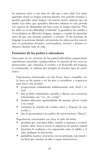 10
los primeros cinco o seis años de vida que a otra edad. Los niños
aprenden mejor su lengua materna durante este periodo sensitivo y
pueden aprender otras lenguas con mucho menor esfuerzo que un
adulto. Los niños que aprenden diferentes idiomas en este periodo
son capaces de dominarlos tan bien como su lengua materna. Para
los niños no es una dificultad “confundir” la gramática, los sonidos o
el vocabulario de diferentes lenguas, siempre y cuando los aprendan
antes de que este periodo comience a cerrarse. Si las destrezas de
lenguaje se potencian durante este periodo, los niños pueden conver-
tirse en pensadores formales, conversadores, lectores y buenos re-
dactores durante toda su vida.
Funciones de los padres o educadores
Gran parte de las vivencias de los padres/educadores proporcionan
experiencias sensoriales enriquecedoras, la mayoría de las veces no
intencionales, que estimulan el cerebro y el desarrollo del lenguaje
A continuación, se enlistan dos ejemplos de muchos tipos de activi-
dades:
Experiencias relacionadas con dar besos, hacer cosquillas con
la boca en las manos o en los pies o esconderse y reaparecer
para hacer reír al bebé:
• proporcionan estimulación multisensorial: oral, táctil y vi-
sual
• dan al bebé estimulación repetida y directa con secuencias
relacionadas con “ver, oír y sentir”
• brindan diferentes oportunidades de mostrar afecto, verbal
o no verbal
• estimulan la emisión de sonidos antes y después de una
acción, y
• dan la oportunidad a los padres de conversaciones “físicas”.
Experiencias relacionadas con lavar el pelo del bebé:
• permiten que conceptos (tibio, mojado o espuma) y acciones
(cerrar, abrir, lavar o secar) se adquieran de manera natural
• fomentan la confianza y la cooperación entre el adulto y el
niño mediante la interacción
• posibilitan mostrar secuencias con un principio, una mitad y
un final que enseñan al niño a seguir instrucciones.
 