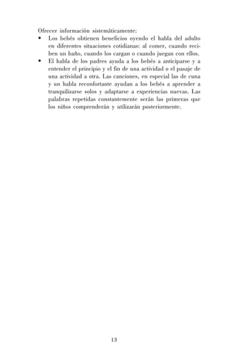 13
Ofrecer información sistemáticamente:
• Los bebés obtienen beneficios oyendo el habla del adulto
en diferentes situaciones cotidianas: al comer, cuando reci-
ben un baño, cuando los cargan o cuando juegan con ellos.
• El habla de los padres ayuda a los bebés a anticiparse y a
entender el principio y el fin de una actividad o el pasaje de
una actividad a otra. Las canciones, en especial las de cuna
y un habla reconfortante ayudan a los bebés a aprender a
tranquilizarse solos y adaptarse a experiencias nuevas. Las
palabras repetidas constantemente serán las primeras que
los niños comprenderán y utilizarán posteriormente.
 