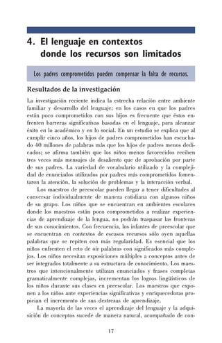 17
4. El lenguaje en contextos
donde los recursos son limitados
Los padres comprometidos pueden compensar la falta de recursos.
Resultados de la investigación
La investigación reciente indica la estrecha relación entre ambiente
familiar y desarrollo del lenguaje; en los casos en que los padres
están poco comprometidos con sus hijos es frecuente que éstos en-
frenten barreras significativas basadas en el lenguaje, para alcanzar
éxito en lo académico y en lo social. En un estudio se explica que al
cumplir cinco años, los hijos de padres comprometidos han escucha-
do 40 millones de palabras más que los hijos de padres menos dedi-
cados; se afirma también que los niños menos favorecidos reciben
tres veces más mensajes de desaliento que de aprobación por parte
de sus padres. La variedad de vocabulario utilizado y la compleji-
dad de enunciados utilizados por padres más comprometidos fomen-
taron la atención, la solución de problemas y la interacción verbal.
Los maestros de preescolar pueden llegar a tener dificultades al
conversar individualmente de manera cotidiana con algunos niños
de su grupo. Los niños que se encuentran en ambientes escolares
donde los maestros están poco comprometidos a realizar experien-
cias de aprendizaje de la lengua, no podrán traspasar las fronteras
de sus conocimientos. Con frecuencia, los infantes de preescolar que
se encuentran en contextos de escasos recursos sólo oyen aquellas
palabras que se repiten con más regularidad. Es esencial que los
niños enfrenten el reto de oír palabras con significados más comple-
jos. Los niños necesitan exposiciones múltiples a conceptos antes de
ser integrados totalmente a su estructura de conocimiento. Los maes-
tros que intencionalmente utilizan enunciados y frases completas
gramaticalmente complejas, incrementan los logros lingüísticos de
los niños durante sus clases en preescolar. Los maestros que expo-
nen a los niños ante experiencias significativas y enriquecedoras pro-
pician el incremento de sus destrezas de aprendizaje.
La mayoría de las veces el aprendizaje del lenguaje y la adqui-
sición de conceptos sucede de manera natural, acompañado de con-
 