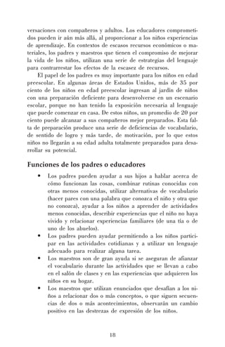 18
versaciones con compañeros y adultos. Los educadores comprometi-
dos pueden ir aún más allá, al proporcionar a los niños experiencias
de aprendizaje. En contextos de escasos recursos económicos o ma-
teriales, los padres y maestros que tienen el compromiso de mejorar
la vida de los niños, utilizan una serie de estrategias del lenguaje
para contrarrestar los efectos de la escasez de recursos.
El papel de los padres es muy importante para los niños en edad
preescolar. En algunas áreas de Estados Unidos, más de 35 por
ciento de los niños en edad preescolar ingresan al jardín de niños
con una preparación deficiente para desenvolverse en un escenario
escolar, porque no han tenido la exposición necesaria al lenguaje
que puede comenzar en casa. De estos niños, un promedio de 20 por
ciento puede alcanzar a sus compañeros mejor preparados. Esta fal-
ta de preparación produce una serie de deficiencias de vocabulario,
de sentido de logro y más tarde, de motivación, por lo que estos
niños no llegarán a su edad adulta totalmente preparados para desa-
rrollar su potencial.
Funciones de los padres o educadores
• Los padres pueden ayudar a sus hijos a hablar acerca de
cómo funcionan las cosas, combinar rutinas conocidas con
otras menos conocidas, utilizar alternativas de vocabulario
(hacer pares con una palabra que conozca el niño y otra que
no conozca), ayudar a los niños a aprender de actividades
menos conocidas, describir experiencias que el niño no haya
vivido y relacionar experiencias familiares (de una tía o de
uno de los abuelos).
• Los padres pueden ayudar permitiendo a los niños partici-
par en las actividades cotidianas y a utilizar un lenguaje
adecuado para realizar alguna tarea.
• Los maestros son de gran ayuda si se aseguran de afianzar
el vocabulario durante las actividades que se llevan a cabo
en el salón de clases y en las experiencias que adquieren los
niños en su hogar.
• Los maestros que utilizan enunciados que desafían a los ni-
ños a relacionar dos o más conceptos, o que siguen secuen-
cias de dos o más acontecimientos, observarán un cambio
positivo en las destrezas de expresión de los niños.
 