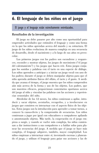 23
6. El lenguaje de los niños en el juego
El juego y el lenguaje están estrechamente entrelazados.
Resultados de la investigación
El juego no debe pasarse por alto como una oportunidad para
emprender actividades que estimulen el lenguaje y como una forma
en la que los niños aprendan acerca del mundo y su estructura. El
juego de los niños evoluciona de manera compleja en una secuencia
de desarrollo, desde el nacimiento y a lo largo de sus años en prees-
colar.
Los primeros juegos con los padres son esconderse y reapare-
cer, esconder y mostrar objetos, los juegos de movimiento (“el juego
del calentamiento”) y los juegos que hacen reír. Estos juegos conju-
gan los sonidos y palabras con el tacto en una especie de diálogo.
Los niños aprenden a anticipar y a iniciar un juego vocal con uno de
los padres; durante el juego se deben manipular objetos para que el
niño aprenda atributos físicos del olfato, el tacto y el gusto. A medi-
da que avanza el tiempo, el juego muestra que los niños comprenden
aún más acerca de la forma y uso de los objetos. Los padres, que
son maestros eficaces, proporcionan comentarios oportunos acerca
del juego al niño y vinculan las palabras con las acciones y experien-
cias sensoriales del niño.
Alrededor de los 12 meses, los niños comienzan a apilar, intro-
ducir y sacar objetos, aventarlos, recogerlos, y a involucrarse en
juegos que consisten en interactuar con el aspecto físico de los obje-
tos. Estos juegos son la introducción para aprender a tomar turnos, a
conocer la causa-efecto y la comprensión de secuencias. Los niños
comienzan a jugar por igual con educadores o compañeros apilando
o amontonando objetos. Más tarde, la cooperación en el juego em-
pieza a surgir, y cuando se vuelve más compleja, los niños comien-
zan a dar instrucciones a sus compañeros o a hablar solos para pla-
near las secuencias del juego. A medida que el juego se hace más
complejo, el lenguaje adquiere, también, mayor complejidad. Los
niños empiezan a interactuar entre sí, inventando escenas y planean-
do el juego, y utilizan el lenguaje para guiar sus acciones y las de
 