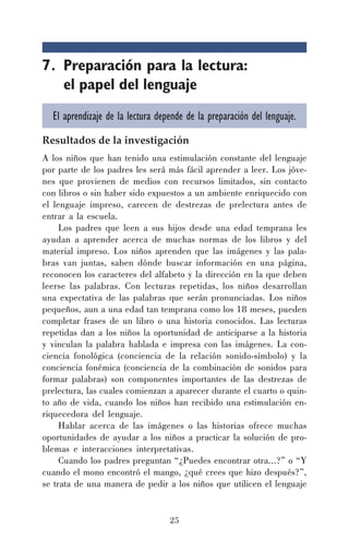 25
7. Preparación para la lectura:
el papel del lenguaje
El aprendizaje de la lectura depende de la preparación del lenguaje.
Resultados de la investigación
A los niños que han tenido una estimulación constante del lenguaje
por parte de los padres les será más fácil aprender a leer. Los jóve-
nes que provienen de medios con recursos limitados, sin contacto
con libros o sin haber sido expuestos a un ambiente enriquecido con
el lenguaje impreso, carecen de destrezas de prelectura antes de
entrar a la escuela.
Los padres que leen a sus hijos desde una edad temprana les
ayudan a aprender acerca de muchas normas de los libros y del
material impreso. Los niños aprenden que las imágenes y las pala-
bras van juntas, saben dónde buscar información en una página,
reconocen los caracteres del alfabeto y la dirección en la que deben
leerse las palabras. Con lecturas repetidas, los niños desarrollan
una expectativa de las palabras que serán pronunciadas. Los niños
pequeños, aun a una edad tan temprana como los 18 meses, pueden
completar frases de un libro o una historia conocidos. Las lecturas
repetidas dan a los niños la oportunidad de anticiparse a la historia
y vinculan la palabra hablada e impresa con las imágenes. La con-
ciencia fonológica (conciencia de la relación sonido-símbolo) y la
conciencia fonémica (conciencia de la combinación de sonidos para
formar palabras) son componentes importantes de las destrezas de
prelectura, las cuales comienzan a aparecer durante el cuarto o quin-
to año de vida, cuando los niños han recibido una estimulación en-
riquecedora del lenguaje.
Hablar acerca de las imágenes o las historias ofrece muchas
oportunidades de ayudar a los niños a practicar la solución de pro-
blemas e interacciones interpretativas.
Cuando los padres preguntan “¿Puedes encontrar otra...?” o “Y
cuando el mono encontró el mango, ¿qué crees que hizo después?”,
se trata de una manera de pedir a los niños que utilicen el lenguaje
 