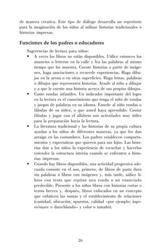 26
de manera creativa. Este tipo de diálogo desarrolla un repertorio
para la imaginación de los niños al utilizar historias tradicionales o
historias impresas.
Funciones de los padres o educadores
Sugerencias de lectura para niños:
• A veces los libros no están disponibles. Utilice entonces los
anuncios o letreros en la calle y lea las palabras al mismo
tiempo que los muestra. Cuente historias a partir de imáge-
nes, haga asociaciones o recuerde experiencias. Haga dibu-
jos en la arena o en otras superficies. Haga letras, palabras
o dibujos que representen historias. Ayude al niño a dibujar
y a que le cuente una historia acerca de sus propios dibujos.
• Cante rondas infantiles. Un indicador importante del logro
en la lectura es el conocimiento que tenga el niño de rondas
y juegos de palabras en su idioma. Enseñe al niño rondas o
fábulas de su niñez, o que usted haya aprendido. Contar
fábulas y jugar con el alfabeto son actividades muy útiles
para la preparación hacia la lectura.
• La literatura tradicional y las historias de su propia cultura
ayudan a los niños de diferentes maneras, ya que les dan
arraigo en las costumbres. Los padres establecen comporta-
mientos y expectativas que quieren para sus hijos. Las histo-
rias dan a los niños la experiencia de escuchar y hacerlos
entender la estructura interna cuando se enfrenten a histo-
rias impresas.
• Cuando hay libros disponibles, una actividad progresiva ade-
cuada consiste en el uso, primero, de libros de pasta dura
sin palabras o libros con imágenes y, más tarde, utilice li-
bros con texto que repitan una ronda o un enunciado
predecible. Presente a los niños libros con historias cortas o
textos breves y, después, libros enfocados en un concepto
que enfaticen las sumas y el establecimiento de relaciones
(cantidad, ubicación, opuestos, calidad –por ejemplo: áspe-
ro/suave o duro/blando– y color o tamaño).
 