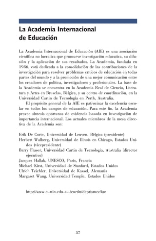 37
La Academia Internacional
de Educación
La Academia Internacional de Educación (AIE) es una asociación
científica no lucrativa que promueve investigación educativa, su difu-
sión y la aplicación de sus resultados. La Academia, fundada en
1986, está dedicada a la consolidación de las contribuciones de la
investigación para resolver problemas críticos de educación en todas
partes del mundo y a la promoción de una mejor comunicación entre
los creadores de política, investigadores y profesionales. La base de
la Academia se encuentra en la Academia Real de Ciencia, Litera-
tura y Artes en Bruselas, Bélgica, y su centro de coordinación, en la
Universidad Curtin de Tecnología en Perth, Australia.
El propósito general de la AIE es patrocinar la excelencia esco-
lar en todos los campos de educación. Para este fin, la Academia
provee síntesis oportunas de evidencia basada en investigación de
importancia internacional. Los actuales miembros de la mesa direc-
tiva de la Academia son:
Erik De Corte, Universidad de Leuven, Bélgica (presidente)
Herbert Walberg, Universidad de Ilinois en Chicago, Estados Uni-
dos (vicepresidente)
Barry Fraser, Universidad Curtin de Tecnología, Australia (director
ejecutivo)
Jacques Hallak, UNESCO, París, Francia
Michael Kirst, Universidad de Stanford, Estados Unidos
Ulrich Teichler, Universidad de Kassel, Alemania
Margaret Wang, Universidad Temple, Estados Unidos
http://www.curtin.edu.au./curtin/dept/smec/iae
 